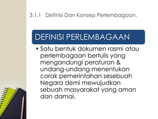 DEFINISI PERLEMBAGAAN
• Satu bentuk dokumen rasmi atau
perlembagaan bertulis yang
mengandungi peraturan &
undang-undang menentukan
corak pemerintahan sesebuah
Negara demi mewujudkan
sebuah masyarakat yang aman
dan damai.
3.1.1 Definisi Dan Konsep Perlembagaan.
 