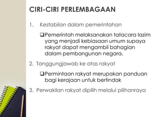 CIRI-CIRI PERLEMBAGAAN
1. Kestabilan dalam pemerintahan
Pemerintah melaksanakan tatacara lazim
yang menjadi kebiasaan umum supaya
rakyat dapat mengambil bahagian
dalam pembangunan negara.
2. Tanggungjawab ke atas rakyat
Permintaan rakyat merupakan panduan
bagi kerajaan untuk bertindak
3. Perwakilan rakyat dipilih melalui pilihanraya
 