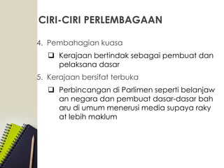CIRI-CIRI PERLEMBAGAAN
4. Pembahagian kuasa
 Kerajaan bertindak sebagai pembuat dan
pelaksana dasar
5. Kerajaan bersifat terbuka
 Perbincangan di Parlimen seperti belanjaw
an negara dan pembuat dasar-dasar bah
aru di umum menerusi media supaya raky
at lebih maklum
 