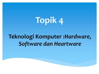 Topik 4
Teknologi Komputer :Hardware,
Software dan Heartware
 