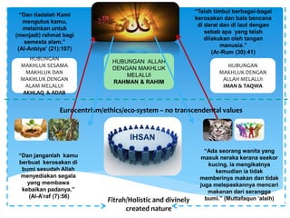 IHSAN
HUBUNGAN ALLAH
DENGAN MAKHLUK
MELALUI
RAHMAN & RAHIM
HUBUNGAN
MAKHLUK DENGAN
ALLAH MELALUI
IMAN & TAQWA
HUBUNGAN
MAKHLUK SESAMA
MAKHLUK DAN
MAKHLUK DENGAN
ALAM MELALUI
AKHLAQ & ADAB
Fitrah/Holistic and divinely
created nature
“Dan tiadalah Kami
mengutus kamu,
melainkan untuk
(menjadi) rahmat bagi
semesta alam.”
(Al-Anbiya’ (21):107)
“Telah timbul berbagai-bagai
kerosakan dan bala bencana
di darat dan di laut dengan
sebab apa yang telah
dilakukan oleh tangan
manusia.”
(Ar-Rum (30):41)
“Dan janganlah kamu
berbuat kerosakan di
bumi sesudah Allah
menyediakan segala
yang membawa
kebaikan padanya.”
(Al-A’raf (7):56)
“Ada seorang wanita yang
masuk neraka kerana seekor
kucing, ia mengikatnya
kemudian ia tidak
memberinya makan dan tidak
juga melepaskannya mencari
makanan dari serangga
bumi.” (Muttafaqun ‘alaih)
Eurocentrism/ethics/eco-system – no transcendental values
 