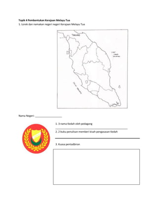 Topik 4 Pembentukan Kerajaan Melayu Tua
1. Lorek dan namakan negeri negeri Kerajaan Melayu Tua




Nama Negeri: ___________________

                              1. 3 nama Kedah oleh pedagang
                              ___________________________________________________
                              2. 2 buku penulisan memberi kisah pengasasan Kedah



                              3. Kuasa pentadbiran
 
