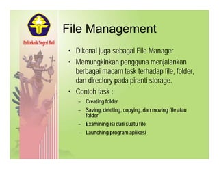 File ManagementFile Management
• Dikenal juga sebagai File ManagerDikenal juga sebagai File Manager
• Memungkinkan pengguna menjalankan
berbagai macam task terhadap file, folder,g p , ,
dan directory pada piranti storage.
• Contoh task :
–– Creating folderCreating folder
–– Saving, deleting, copying,Saving, deleting, copying, dandan moving filemoving file atauatau
folderfolderfolderfolder
–– ExaminingExamining isiisi daridari suatusuatu filefile
–– Launching programLaunching program aplikasiaplikasi
 