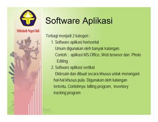 Software AplikasiSoftware Aplikasi
Terbagi menjadi 2 kategori :g j g
1. Software aplikasi horisontal
Umum digunakan oleh banyak kalangan.
C t h lik i MS Offi W b b d Ph tContoh : aplikasi MS.Office, Web browser dan Photo
Editing.
2. Software aplikasi vertikal2. Software aplikasi vertikal
Didesain dan dibuat secara khusus untuk menangani
hal-hal khusus pula. Digunakan oleh kalangan
tertentu. Contohnya: billing program, inventory
tracking program
 