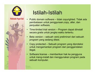 Istilah-IstilahIstilah Istilah
• Public domain software – tidak copyrighted. Tidak ada
pembatasan untuk penggunaan,copy, alter, danpembatasan untuk penggunaan,copy, alter, dan
penjualan software.
• Time-limited trial version – Program dapat diinstall
secara gratis untuk jangka waktu tertentusecara gratis untuk jangka waktu tertentu.
• Beta version – sebuah versi preliminari dari sebuah
program yang sedang ditest.
• Copy protected – Sebuah program yang diproteksi
untuk mengamankan program dari penggandakan
ilegal.g
• Software license – memberikan hak ke pengguna
untuk meng-install dan menggunakan program pada
sebuah komputersebuah komputer.
 