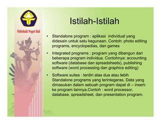 Istilah-IstilahIstilah Istilah
• Standalone program : aplikasi individual yang
didesain untuk satu kegunaan. Contoh: photo editing
programs, encyclopedias, dan games
• Integrated programs : program yang dibangun dariIntegrated programs : program yang dibangun dari
beberapa program individua. Contohnya: accounting
software (database dan spreadsheets), publishing
software (word processing dan graphics editing)( p g g p g)
• Software suites : terdiri atas dua atau lebih
Standalone programs yang terintegeras. Data yang
dimasukan dalam sebuah program dapat di – insert-dimasukan dalam sebuah program dapat di insert
ke program lainnya.Contoh : word processor,
database, spreadsheet, dan presentation program.
 