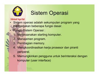 Sistem OperasiSistem Operasi
• Sistem operasi adalah sekumpulan program yangp p p g y g
mengerjakan beberapa fungsi dasar.
• Fungsi Sistem Operasi :
1. Melaksanakan starting komputer.
2. Manajemen program.
3 Pembagian memory3. Pembagian memory.
4. Mengkoordinasikan kerja prosesor dan piranti
periperalperiperal.
5. Memungkinkan pengguna untuk berinteraksi dengan
komputer (user interface)p ( )
 
