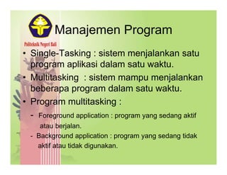 Manajemen ProgramManajemen Program
• Single-Tasking : sistem menjalankan satuSingle Tasking : sistem menjalankan satu
program aplikasi dalam satu waktu.
• Multitasking : sistem mampu menjalankan• Multitasking : sistem mampu menjalankan
beberapa program dalam satu waktu.
P ltit ki• Program multitasking :
- Foreground application : program yang sedang aktif
atau berjalan.
- Background application : program yang sedang tidak
aktif atau tidak digunakan.
 