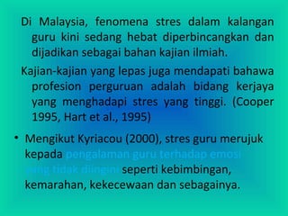 Di Malaysia, fenomena stres dalam kalangan
guru kini sedang hebat diperbincangkan dan
dijadikan sebagai bahan kajian ilmiah.
Kajian-kajian yang lepas juga mendapati bahawa
profesion perguruan adalah bidang kerjaya
yang menghadapi stres yang tinggi. (Cooper
1995, Hart et al., 1995)
• Mengikut Kyriacou (2000), stres guru merujuk
kepada pengalaman guru terhadap emosi
yang tidak diingini seperti kebimbingan,
kemarahan, kekecewaan dan sebagainya.
 