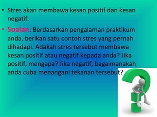 • Stres akan membawa kesan positif dan kesan
negatif.
• Soalan: Berdasarkan pengalaman praktikum
anda, berikan satu contoh stres yang pernah
dihadapi. Adakah stres tersebut membawa
kesan positif atau negatif kepada anda? Jika
positif, mengapa? Jika negatif, bagaimanakah
anda cuba menangani tekanan tersebut?
 