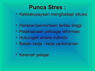 Punca Stres :
• Ketidakupayaan menghadapi situasi
• Harapan/permintaan terlalu tinggi
• Pelaksanaan pelbagai reformasi
• Hubungan antara individu
• Beban kerja - kerja perkeranian
• Kerenah pelajar
 