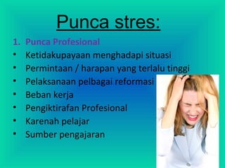 Punca stres:
1. Punca Profesional
• Ketidakupayaan menghadapi situasi
• Permintaan / harapan yang terlalu tinggi
• Pelaksanaan pelbagai reformasi
• Beban kerja
• Pengiktirafan Profesional
• Karenah pelajar
• Sumber pengajaran
 