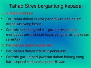 Tahap Stres bergantung kepada:
1. Jumlah birokrasi
• Terutama dalam sektor pendidikan dan dalam
organisasi yang besar.
• Contoh: sekolah gred A - guru stres apabila
mendapat pertindanan tugas yang harus dilakukan
serentak
2. Perubahan dalam organisasi
• Perubahan dalam struktur pekerjaan
• Contoh: guru diberi jawatan dalam bidang yang
baru seperti setiausaha peperiksaan
 