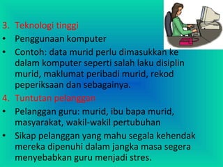 3. Teknologi tinggi
• Penggunaan komputer
• Contoh: data murid perlu dimasukkan ke
dalam komputer seperti salah laku disiplin
murid, maklumat peribadi murid, rekod
peperiksaan dan sebagainya.
4. Tuntutan pelanggan
• Pelanggan guru: murid, ibu bapa murid,
masyarakat, wakil-wakil pertubuhan
• Sikap pelanggan yang mahu segala kehendak
mereka dipenuhi dalam jangka masa segera
menyebabkan guru menjadi stres.
 