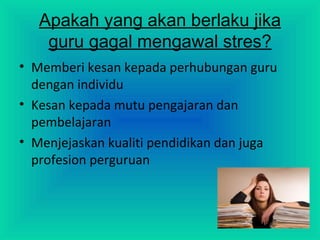 Apakah yang akan berlaku jika
guru gagal mengawal stres?
• Memberi kesan kepada perhubungan guru
dengan individu
• Kesan kepada mutu pengajaran dan
pembelajaran
• Menjejaskan kualiti pendidikan dan juga
profesion perguruan
 
