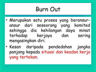 Burn Out
• Merupakan satu proses yang beransur-
ansur dari seseorang yang komited
sehingga dia kehilangan daya minat
terhadap kerjaya dan sering
mengasingkan diri.
• Kesan daripada pendedahan jangka
panjang kepada situasi dan keadan kerja
yang tertekan.
 