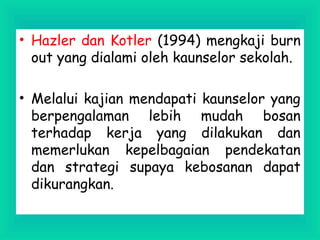 • Hazler dan Kotler (1994) mengkaji burn
out yang dialami oleh kaunselor sekolah.
• Melalui kajian mendapati kaunselor yang
berpengalaman lebih mudah bosan
terhadap kerja yang dilakukan dan
memerlukan kepelbagaian pendekatan
dan strategi supaya kebosanan dapat
dikurangkan.
 