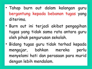 • Tahap burn out dalam kalangan guru
bergantung kepada bebanan tugas yang
diterima.
• Burn out ini terjadi akibat pengagihan
tugas yang tidak sama rata antara guru
oleh pihak pengurusan sekolah.
• Bidang tugas guru tidak terhad kepada
mengajar, bahkan mereka perlu
menyelami hati dan perasaan para murid
dengan lebih mendalam.
 