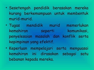 • Sesetengah pendidik berasakan mereka
kurang berkemampuan untuk membentuk
murid-murid.
• Tugas mendidik murid memerlukan
kemahiran seperti komunikasi,
penyelesaian masalah dan konflik serta
kepimpinan yang efektif.
• Keperluan mempelajari serta menguasai
kemahiran ini dirasakan sebagai satu
bebanan kepada mereka.
 