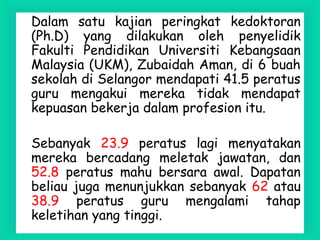 Dalam satu kajian peringkat kedoktoran
(Ph.D) yang dilakukan oleh penyelidik
Fakulti Pendidikan Universiti Kebangsaan
Malaysia (UKM), Zubaidah Aman, di 6 buah
sekolah di Selangor mendapati 41.5 peratus
guru mengakui mereka tidak mendapat
kepuasan bekerja dalam profesion itu.
Sebanyak 23.9 peratus lagi menyatakan
mereka bercadang meletak jawatan, dan
52.8 peratus mahu bersara awal. Dapatan
beliau juga menunjukkan sebanyak 62 atau
38.9 peratus guru mengalami tahap
keletihan yang tinggi.
 