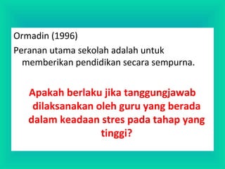 Ormadin (1996)
Peranan utama sekolah adalah untuk
memberikan pendidikan secara sempurna.
Apakah berlaku jika tanggungjawab
dilaksanakan oleh guru yang berada
dalam keadaan stres pada tahap yang
tinggi?
 