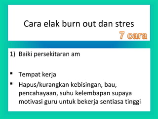 Cara elak burn out dan stres
1) Baiki persekitaran am
 Tempat kerja
 Hapus/kurangkan kebisingan, bau,
pencahayaan, suhu kelembapan supaya
motivasi guru untuk bekerja sentiasa tinggi
 