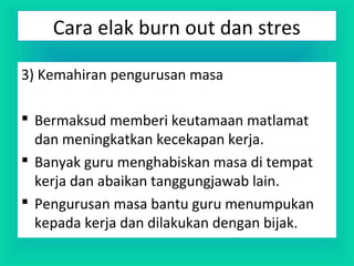 3) Kemahiran pengurusan masa
 Bermaksud memberi keutamaan matlamat
dan meningkatkan kecekapan kerja.
 Banyak guru menghabiskan masa di tempat
kerja dan abaikan tanggungjawab lain.
 Pengurusan masa bantu guru menumpukan
kepada kerja dan dilakukan dengan bijak.
Cara elak burn out dan stres
 