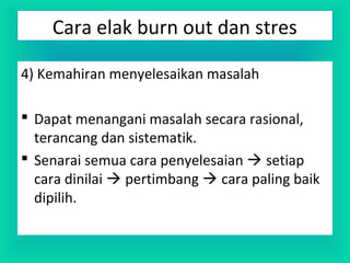 4) Kemahiran menyelesaikan masalah
 Dapat menangani masalah secara rasional,
terancang dan sistematik.
 Senarai semua cara penyelesaian  setiap
cara dinilai  pertimbang  cara paling baik
dipilih.
Cara elak burn out dan stres
 