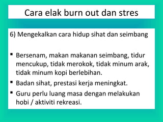 6) Mengekalkan cara hidup sihat dan seimbang
 Bersenam, makan makanan seimbang, tidur
mencukup, tidak merokok, tidak minum arak,
tidak minum kopi berlebihan.
 Badan sihat, prestasi kerja meningkat.
 Guru perlu luang masa dengan melakukan
hobi / aktiviti rekreasi.
Cara elak burn out dan stres
 