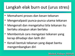 Langkah elak burn out (urus stres)
• Memahami proses dan kesan tekanan
• Mengenalpasti punca-punca utama tekanan
• Mengenali dan mengetahui bila tekanan itu
berlaku ataupun akan berlaku
• Membentuk cara mengatasi tekanan yang
kerap dihadapi dan latih diri
• Kenali bentuk tekanan yang dapat bantu
mengembangkan diri
 