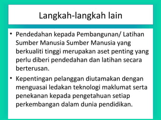 Langkah-langkah lain
• Pendedahan kepada Pembangunan/ Latihan
Sumber Manusia Sumber Manusia yang
berkualiti tinggi merupakan aset penting yang
perlu diberi pendedahan dan latihan secara
berterusan.
• Kepentingan pelanggan diutamakan dengan
menguasai ledakan teknologi maklumat serta
penekanan kepada pengetahuan setiap
perkembangan dalam dunia pendidikan.
 