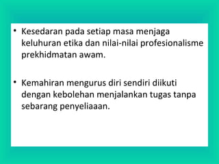 • Kesedaran pada setiap masa menjaga
keluhuran etika dan nilai-nilai profesionalisme
prekhidmatan awam.
• Kemahiran mengurus diri sendiri diikuti
dengan kebolehan menjalankan tugas tanpa
sebarang penyeliaaan.
 
