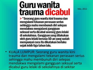 Mei, 2012
• KUALA LUMPUR: Seorang guru wanita kini
trauma dan mengalami tekanan perasaan serius
sehingga mahu membunuh diri selepas
mendakwa mengalami gangguan seksual serta
dicabul guru lelaki di sekolahnya di sekitar
 
