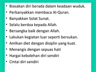 • Biasakan diri berada dalam keadaan wuduk.
• Perbanyakkan membaca Al-Quran.
• Banyakkan Solat Sunat.
• Selalu berdoa kepada Allah.
• Bersangka baik dengan Allah.
• Lakukan kegiatan luar seperti bersukan.
• Amlkan diet dengan disiplin yang kuat.
• Menangis dengan sepuas hati
• Hargai kebolehan diri sendiri
• Cintai diri sendiri
 