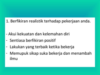 1. Berfikiran realistik terhadap pekerjaan anda.
- Akui kekuatan dan kelemahan diri
- Sentiasa berfikiran positif
- Lakukan yang terbaik ketika bekerja
- Memupuk sikap suka bekerja dan menambah
ilmu
 