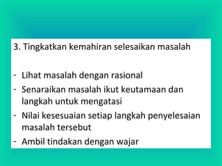 3. Tingkatkan kemahiran selesaikan masalah
- Lihat masalah dengan rasional
- Senaraikan masalah ikut keutamaan dan
langkah untuk mengatasi
- Nilai kesesuaian setiap langkah penyelesaian
masalah tersebut
- Ambil tindakan dengan wajar
 