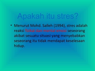 Apakah itu stres?
• Menurut Mohd. Salleh (1994), stres adalah
reaksi fizikal dan mental emosi seseorang
akibat sesuatu situasi yang menyebabkan
seseorang itu tidak mendapat keselesaan
hidup.
 