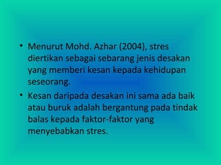 • Menurut Mohd. Azhar (2004), stres
diertikan sebagai sebarang jenis desakan
yang memberi kesan kepada kehidupan
seseorang.
• Kesan daripada desakan ini sama ada baik
atau buruk adalah bergantung pada tindak
balas kepada faktor-faktor yang
menyebabkan stres.
 