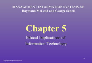 Chapter 5
Ethical Implications ofEthical Implications of
Information TechnologyInformation Technology
MANAGEMENT INFORMATION SYSTEMS 8/E
Raymond McLeod and George Schell
Copyright 2001 Prentice-Hall, Inc.
5-1
 