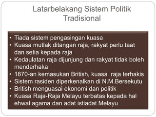 Latarbelakang Sistem Politik
Tradisional
• Tiada sistem pengasingan kuasa
• Kuasa mutlak ditangan raja, rakyat perlu taat
dan setia kepada raja
• Kedaulatan raja dijunjung dan rakyat tidak boleh
menderhaka
• 1870-an kemasukan British, kuasa raja terhakis
• Sistem rasiden diperkenalkan di N.M.Bersekutu
• British menguasai ekonomi dan politik
• Kuasa Raja-Raja Melayu terbatas kepada hal
ehwal agama dan adat istiadat Melayu
 