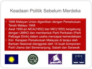 Keadaan Politik Sebelum Merdeka
• 1946 Malayan Union digantikan dengan Persekutuan
Tanah Melayu 1948
• Awal 1950-an MCA(1952) dan MIC(1955) bergabung
dengan UMNO dan membentuk Parti Perikatan (Parti
Pelbagai Etnik) dalam usaha mencapai kemerdekaan
• Kini Kerajaan Persekutuan Malaysia di terajui oleh
Barisan Nasional dianggotai oleh 14 buah komponen
Parti Utama dari Semenanjung, Sabah dan Sarawak
 