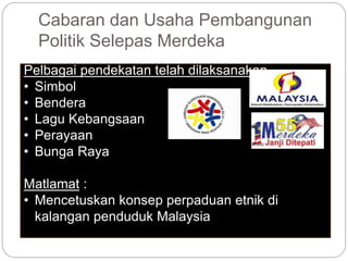 Cabaran dan Usaha Pembangunan
Politik Selepas Merdeka
Pelbagai pendekatan telah dilaksanakan
• Simbol
• Bendera
• Lagu Kebangsaan
• Perayaan
• Bunga Raya
Matlamat :
• Mencetuskan konsep perpaduan etnik di
kalangan penduduk Malaysia
 