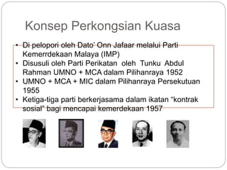 Konsep Perkongsian Kuasa
• Di pelopori oleh Dato’ Onn Jafaar melalui Parti
Kemerrdekaan Malaya (IMP)
• Disusuli oleh Parti Perikatan oleh Tunku Abdul
Rahman UMNO + MCA dalam Pilihanraya 1952
• UMNO + MCA + MIC dalam Pilihanraya Persekutuan
1955
• Ketiga-tiga parti berkerjasama dalam ikatan “kontrak
sosial” bagi mencapai kemerdekaan 1957
 