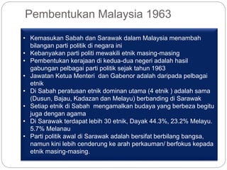 Pembentukan Malaysia 1963
• Kemasukan Sabah dan Sarawak dalam Malaysia menambah
bilangan parti politik di negara ini
• Kebanyakan parti politi mewakili etnik masing-masing
• Pembentukan kerajaan di kedua-dua negeri adalah hasil
gabungan pelbagai parti politik sejak tahun 1963
• Jawatan Ketua Menteri dan Gabenor adalah daripada pelbagai
etnik
• Di Sabah peratusan etnik dominan utama (4 etnik ) adalah sama
(Dusun, Bajau, Kadazan dan Melayu) berbanding di Sarawak
• Setiap etnik di Sabah mengamalkan budaya yang berbeza begitu
juga dengan agama
• Di Sarawak terdapat lebih 30 etnik, Dayak 44.3%, 23.2% Melayu.
5.7% Melanau
• Parti politik awal di Sarawak adalah bersifat berbilang bangsa,
namun kini lebih cenderung ke arah perkauman/ berfokus kepada
etnik masing-masing.
 