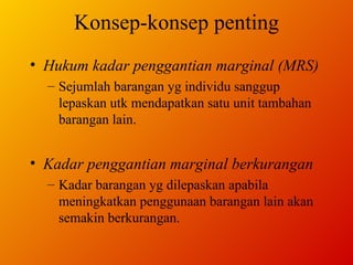 Konsep-konsep penting Hukum kadar penggantian marginal (MRS) Sejumlah barangan yg individu sanggup lepaskan utk mendapatkan satu unit tambahan barangan lain. Kadar penggantian marginal berkurangan Kadar barangan yg dilepaskan apabila meningkatkan penggunaan barangan lain akan semakin berkurangan. 