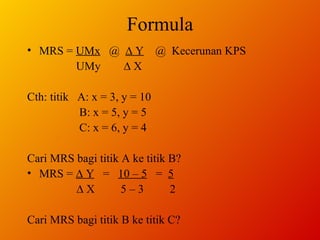 Formula MRS =  UMx   @  ∆ Y   @  Kecerunan KPS  UMy  ∆ X Cth: titik  A: x = 3, y = 10   B: x = 5, y = 5   C: x = 6, y = 4 Cari MRS bagi titik A ke titik B? MRS =  ∆ Y   =  10 – 5   =  5   ∆  X  5 – 3  2 Cari MRS bagi titik B ke titik C? 