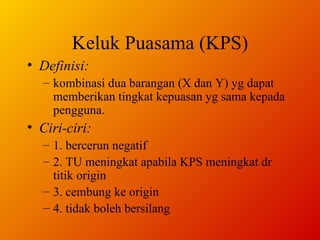Keluk Puasama (KPS) Definisi: kombinasi dua barangan (X dan Y) yg dapat memberikan tingkat kepuasan yg sama kepada pengguna. Ciri-ciri: 1. bercerun negatif 2. TU meningkat apabila KPS meningkat dr titik origin 3. cembung ke origin 4. tidak boleh bersilang  