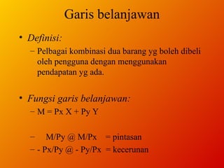 Garis belanjawan Definisi: Pelbagai kombinasi dua barang yg boleh dibeli oleh pengguna dengan menggunakan pendapatan yg ada. Fungsi garis belanjawan: M = Px X + Py Y M/Py @ M/Px  = pintasan - Px/Py @ - Py/Px  = kecerunan 