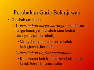 Perubahan Garis Belanjawan Disebabkan oleh: 1.  perubahan harga barangan  (salah satu harga barangan berubah atau kedua-duanya sekali berubah)  Menyebabkan kecerunan keluk belanjawan berubah  2.  perubahan tingkat pendapatan Kecerunan keluk tidak berubah, tetapi keluk beralih secara selari 