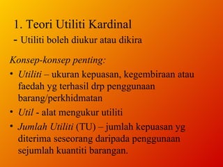 1. Teori Utiliti Kardinal -  Utiliti boleh diukur atau dikira Konsep-konsep penting: Utiliti  – ukuran kepuasan, kegembiraan atau faedah yg terhasil drp penggunaan barang/perkhidmatan Util  - alat mengukur utiliti Jumlah Utiliti  (TU) – jumlah kepuasan yg diterima seseorang daripada penggunaan sejumlah kuantiti barangan.  